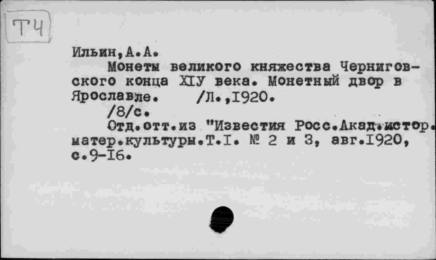 ﻿Ильин,А.А.
Монета великого княжества Черниговского конца XIУ века. Монетный двор в Ярославле. /Л.,1920.
/8/с.
Отд. отт. из ’’Известия Рос с .Акад* ив тор матер.культуры.T.I. № 2 и 3, авг.1920, с.9-16.